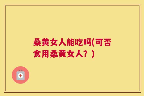 桑黄女人能吃吗(可否食用桑黄女人？)