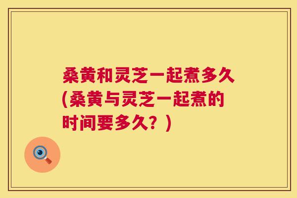 桑黄和灵芝一起煮多久(桑黄与灵芝一起煮的时间要多久？)