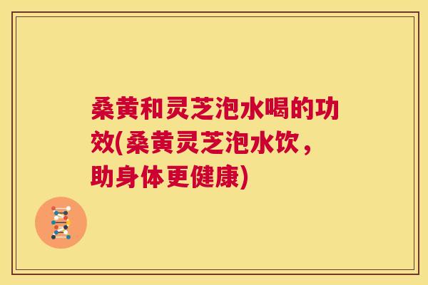 桑黄和灵芝泡水喝的功效(桑黄灵芝泡水饮，助身体更健康)