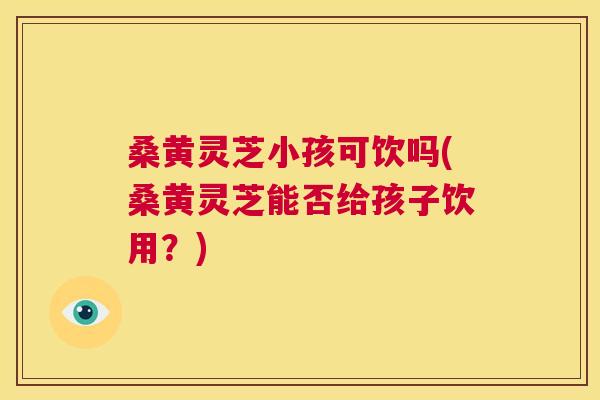 桑黄灵芝小孩可饮吗(桑黄灵芝能否给孩子饮用？)