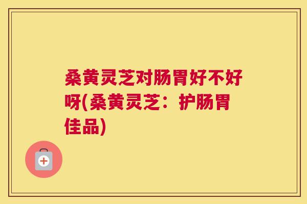 桑黄灵芝对肠胃好不好呀(桑黄灵芝：护肠胃佳品)