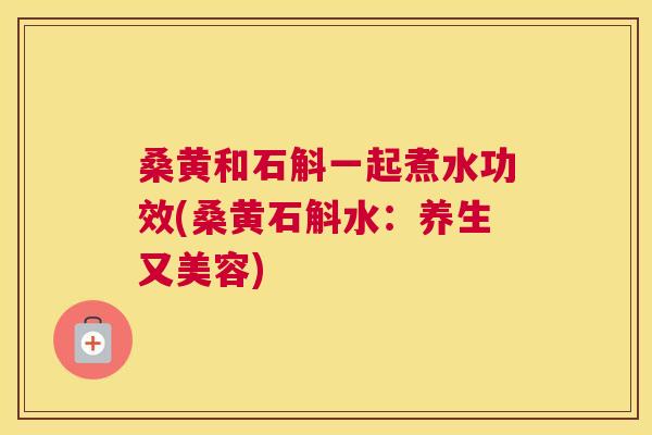 桑黄和石斛一起煮水功效(桑黄石斛水：养生又美容)