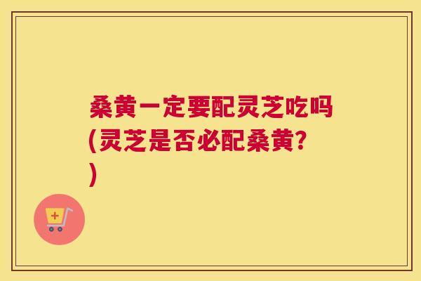 桑黄一定要配灵芝吃吗(灵芝是否必配桑黄？)