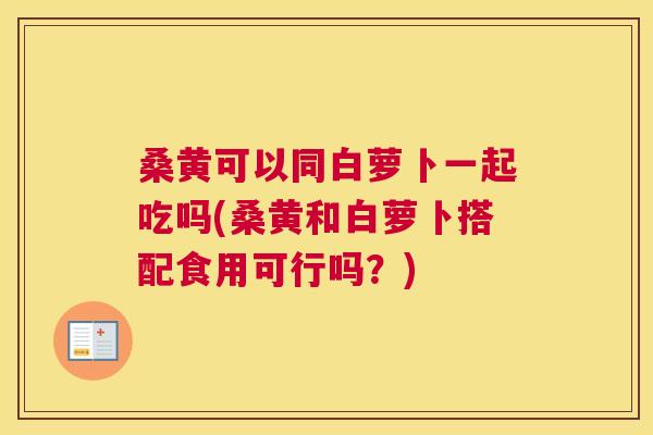 桑黄可以同白萝卜一起吃吗(桑黄和白萝卜搭配食用可行吗？)