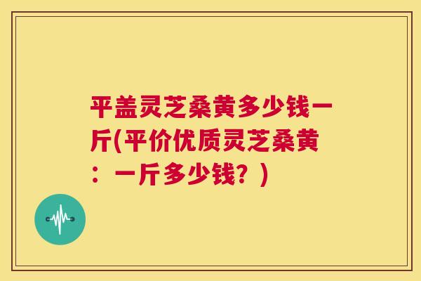 平盖灵芝桑黄多少钱一斤(平价优质灵芝桑黄：一斤多少钱？)