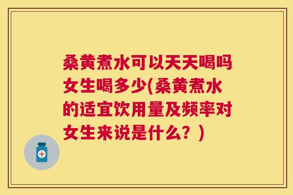桑黄煮水可以天天喝吗女生喝多少(桑黄煮水的适宜饮用量及频率对女生来说是什么？)