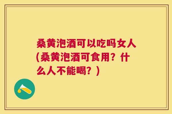 桑黄泡酒可以吃吗女人(桑黄泡酒可食用？什么人不能喝？)