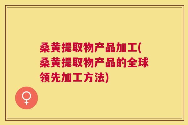 桑黄提取物产品加工(桑黄提取物产品的全球领先加工方法)