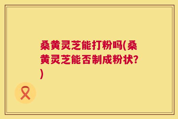 桑黄灵芝能打粉吗(桑黄灵芝能否制成粉状？)