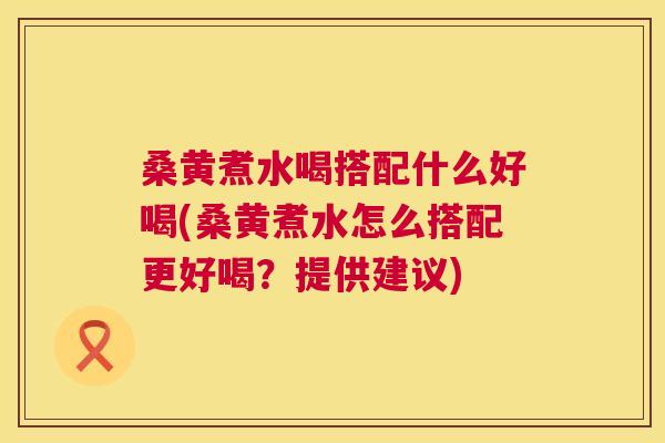 桑黄煮水喝搭配什么好喝(桑黄煮水怎么搭配更好喝？提供建议)