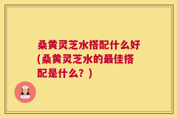 桑黄灵芝水搭配什么好(桑黄灵芝水的佳搭配是什么？)