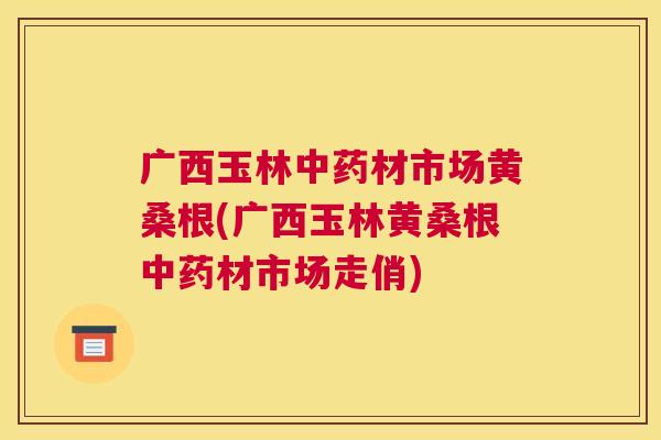广西玉林材市场黄桑根(广西玉林黄桑根材市场走俏)
