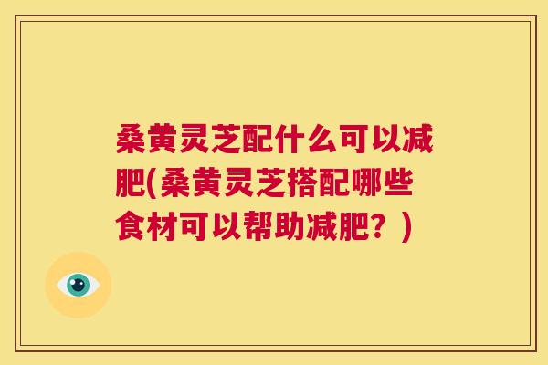 桑黄灵芝配什么可以(桑黄灵芝搭配哪些食材可以帮助？)