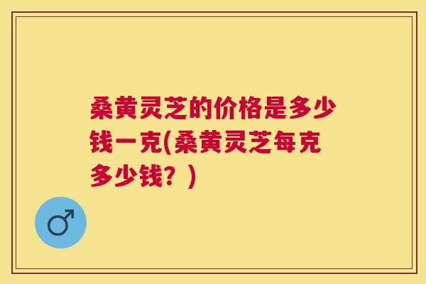 桑黄灵芝的价格是多少钱一克(桑黄灵芝每克多少钱？)