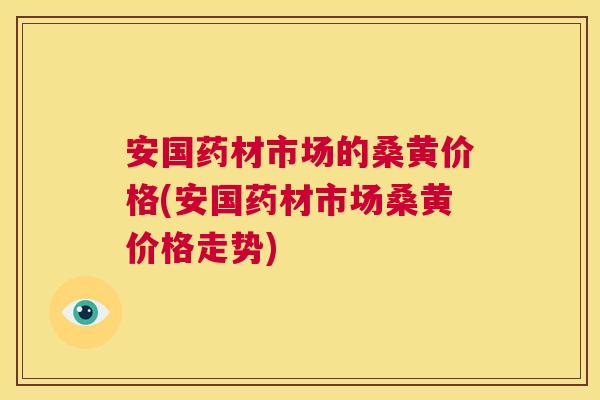 安国药材市场的桑黄价格(安国药材市场桑黄价格走势)