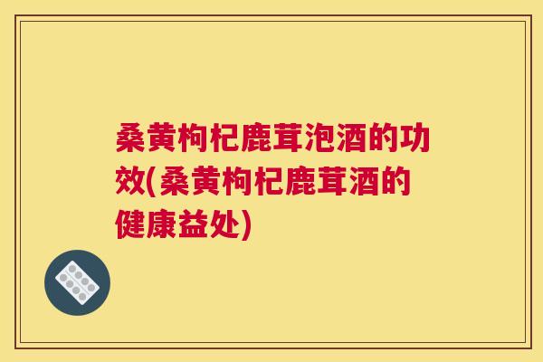 桑黄枸杞鹿茸泡酒的功效(桑黄枸杞鹿茸酒的健康益处)