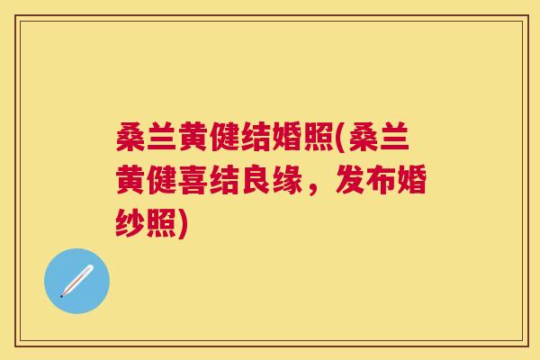 桑兰黄健结婚照(桑兰黄健喜结良缘，发布婚纱照)