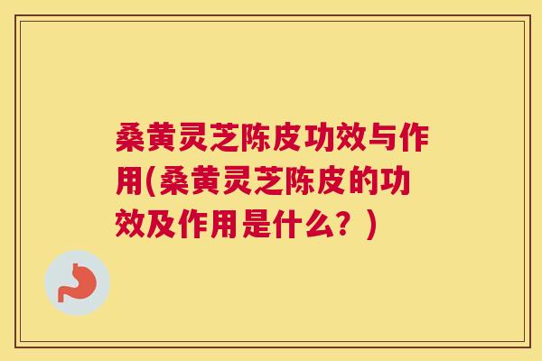 桑黄灵芝陈皮功效与作用(桑黄灵芝陈皮的功效及作用是什么？)