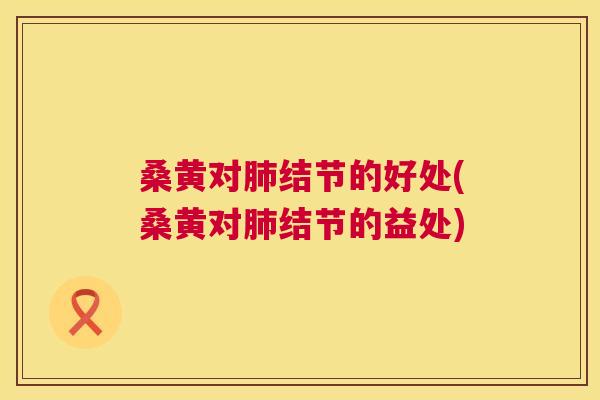 桑黄对结节的好处(桑黄对结节的益处)