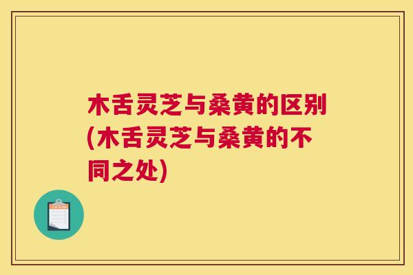 木舌灵芝与桑黄的区别(木舌灵芝与桑黄的不同之处)