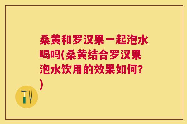 桑黄和罗汉果一起泡水喝吗(桑黄结合罗汉果泡水饮用的效果如何？)