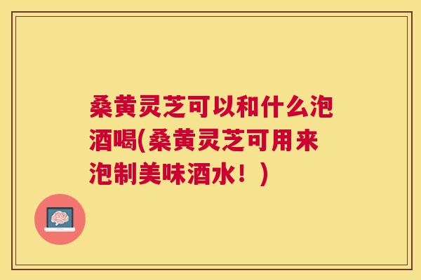 桑黄灵芝可以和什么泡酒喝(桑黄灵芝可用来泡制美味酒水！)