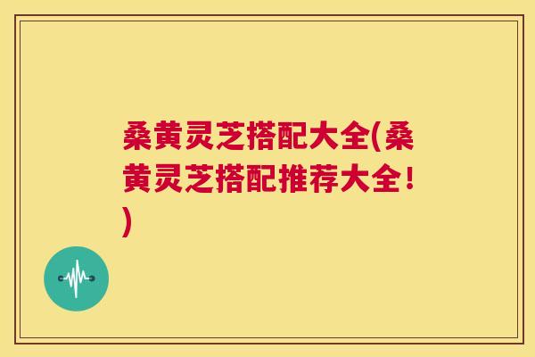 桑黄灵芝搭配大全(桑黄灵芝搭配推荐大全！)