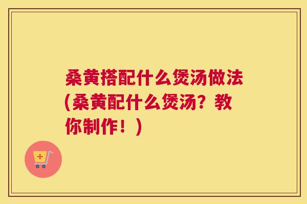 桑黄搭配什么煲汤做法(桑黄配什么煲汤？教你制作！)