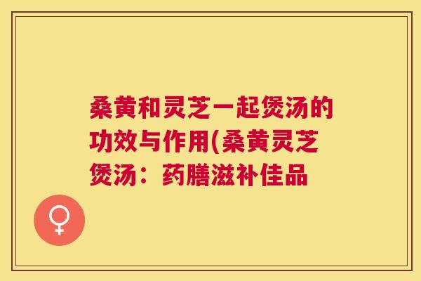 桑黄和灵芝一起煲汤的功效与作用(桑黄灵芝煲汤：药膳滋补佳品