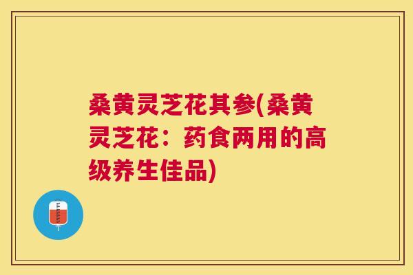 桑黄灵芝花其参(桑黄灵芝花：药食两用的高级养生佳品)