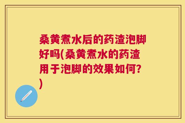 桑黄煮水后的药渣泡脚好吗(桑黄煮水的药渣用于泡脚的效果如何？)