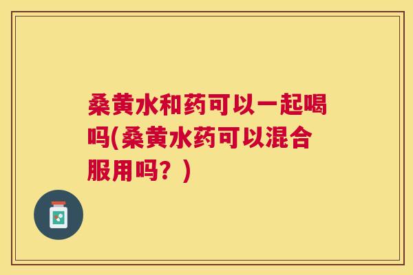 桑黄水和药可以一起喝吗(桑黄水药可以混合服用吗？)