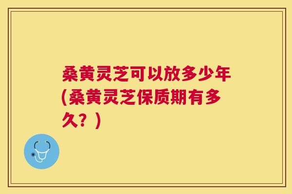 桑黄灵芝可以放多少年(桑黄灵芝保质期有多久？)