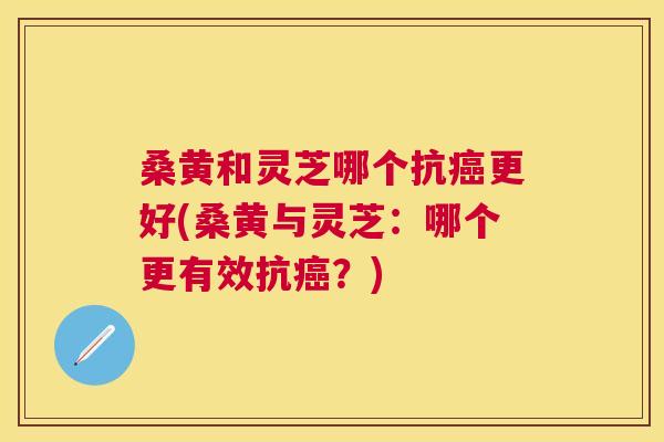桑黄和灵芝哪个抗更好(桑黄与灵芝：哪个更有效抗？)
