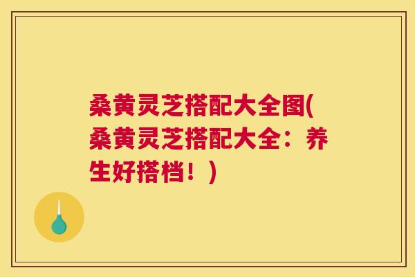 桑黄灵芝搭配大全图(桑黄灵芝搭配大全：养生好搭档！)