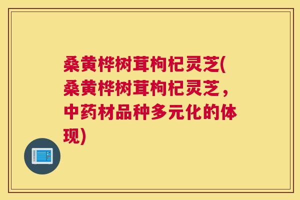 桑黄桦树茸枸杞灵芝(桑黄桦树茸枸杞灵芝，材品种多元化的体现)