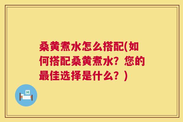 桑黄煮水怎么搭配(如何搭配桑黄煮水？您的佳选择是什么？)