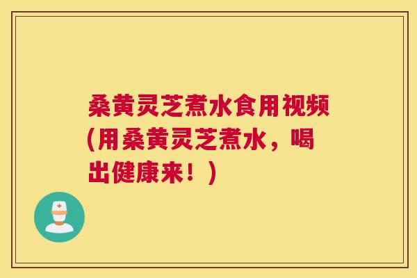 桑黄灵芝煮水食用视频(用桑黄灵芝煮水，喝出健康来！)