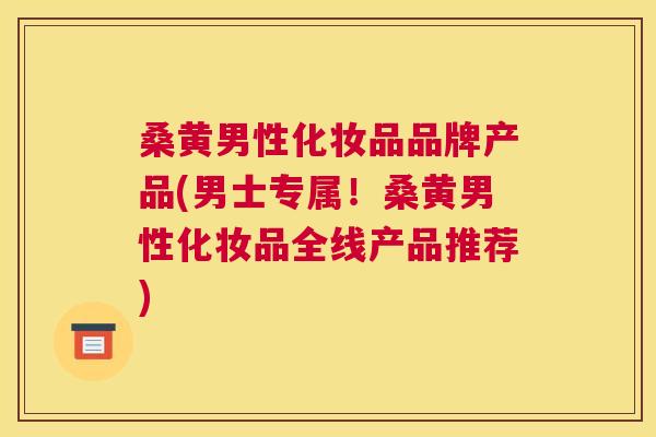桑黄男性化妆品品牌产品(男士专属！桑黄男性化妆品全线产品推荐)