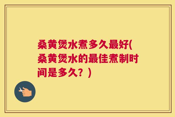 桑黄煲水煮多久好(桑黄煲水的佳煮制时间是多久？)