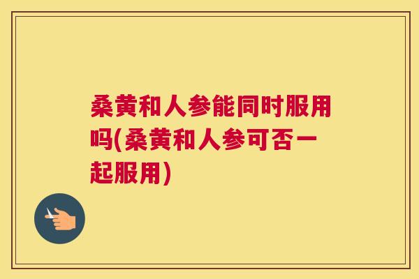 桑黄和人参能同时服用吗(桑黄和人参可否一起服用)