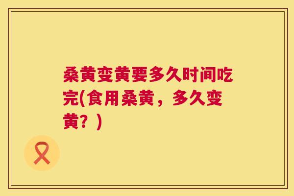 桑黄变黄要多久时间吃完(食用桑黄，多久变黄？)
