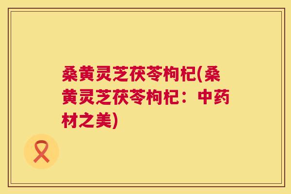 桑黄灵芝茯苓枸杞(桑黄灵芝茯苓枸杞：材之美)
