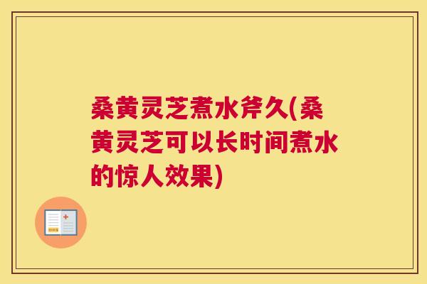 桑黄灵芝煮水斧久(桑黄灵芝可以长时间煮水的惊人效果)