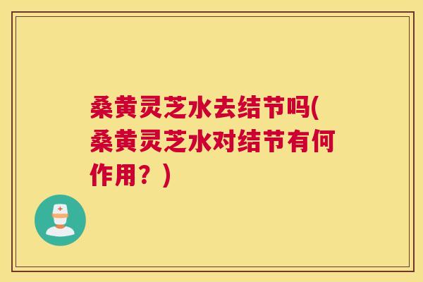 桑黄灵芝水去结节吗(桑黄灵芝水对结节有何作用？)