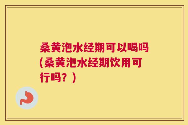 桑黄泡水经期可以喝吗(桑黄泡水经期饮用可行吗？)