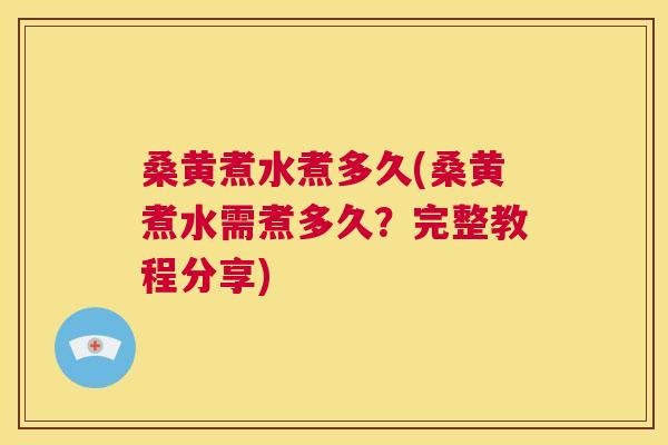 桑黄煮水煮多久(桑黄煮水需煮多久？完整教程分享)