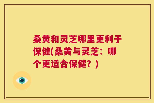桑黄和灵芝哪里更利于保健(桑黄与灵芝：哪个更适合保健？)