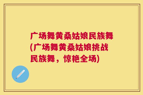 广场舞黄桑姑娘民族舞(广场舞黄桑姑娘挑战民族舞,惊艳全场) 广场舞黄桑姑娘民族舞(广场舞黄桑姑娘挑战民族舞,惊艳全场)