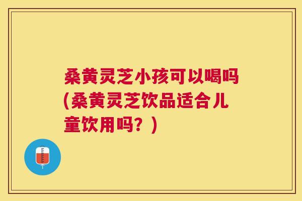 桑黄灵芝小孩可以喝吗(桑黄灵芝饮品适合儿童饮用吗？)
